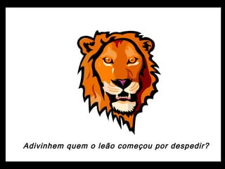 Adivinhem quem o leão começou por despedir?
 
