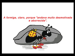 A formiga, claro, porque "andava muito desmotivada
e aborrecida".
 