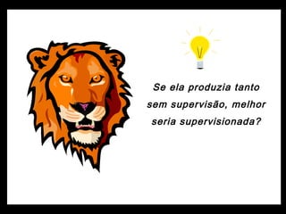Se ela produzia tanto
sem supervisão, melhor
seria supervisionada?
 