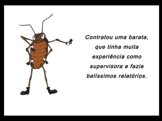 Contratou uma barata,
que tinha muita
experiência como
supervisora e fazia
belíssimos relatórios.
 