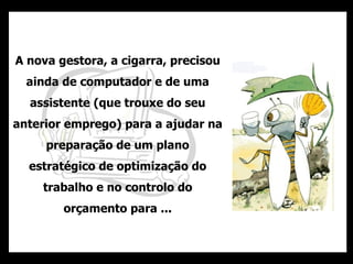 A nova gestora, a cigarra, precisou ainda de computador e de uma assistente (que trouxe do seu anterior emprego) para a ajudar na preparação de um plano estratégico de optimização do trabalho e no controlo do orçamento para ... 