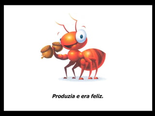 Produzia e era feliz. 