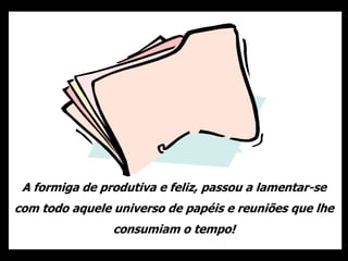 A formiga de produtiva e feliz, passou a lamentar-se
com todo aquele universo de papéis e reuniões que lhe
consumiam o tempo!
 