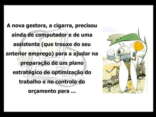 A nova gestora, a cigarra, precisou
ainda de computador e de uma
assistente (que trouxe do seu
anterior emprego) para a ajudar na
preparação de um plano
estratégico de optimização do
trabalho e no controlo do
orçamento para ...
 