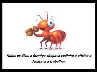 Todos os dias, a formiga chegava cedinho à oficina e
desatava a trabalhar.
 