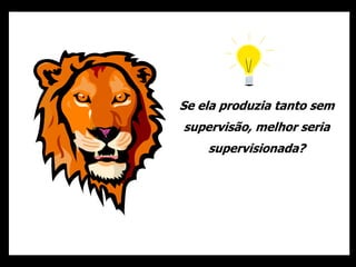 Se ela produzia tanto sem
supervisão, melhor seria
supervisionada?
 