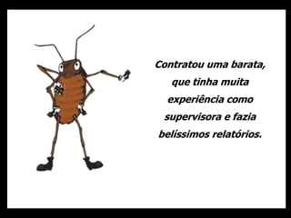 Contratou uma barata,
que tinha muita
experiência como
supervisora e fazia
belíssimos relatórios.
 