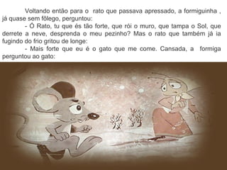 Voltando então para o rato que passava apressado, a formiguinha ,
já quase sem fôlego, perguntou:
- Ó Rato, tu que és tão forte, que rói o muro, que tampa o Sol, que
derrete a neve, desprenda o meu pezinho? Mas o rato que também já ia
fugindo do frio gritou de longe:
- Mais forte que eu é o gato que me come. Cansada, a formiga
perguntou ao gato:
 