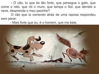 - Ó cão, tu que és tão forte, que persegue o gato, que
come o rato, que rói o muro, que tampa o Sol, que derrete a
neve, desprenda o meu pezinho?
O cão que ia correndo atrás de uma raposa respondeu
sem parar:
- Mais forte que eu, é o homem, que me bate.
 