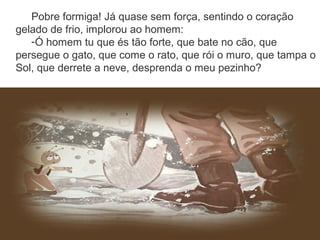 Pobre formiga! Já quase sem força, sentindo o coração
gelado de frio, implorou ao homem:
-Ó homem tu que és tão forte, que bate no cão, que
persegue o gato, que come o rato, que rói o muro, que tampa o
Sol, que derrete a neve, desprenda o meu pezinho?
 