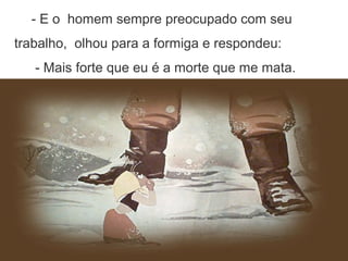 - E o homem sempre preocupado com seu
trabalho, olhou para a formiga e respondeu:
- Mais forte que eu é a morte que me mata.
 