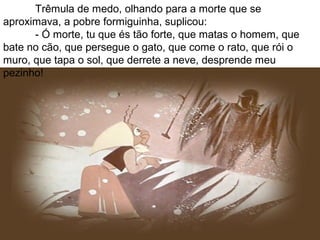 Trêmula de medo, olhando para a morte que se
aproximava, a pobre formiguinha, suplicou:
- Ó morte, tu que és tão forte, que matas o homem, que
bate no cão, que persegue o gato, que come o rato, que rói o
muro, que tapa o sol, que derrete a neve, desprende meu
pezinho!
 
 