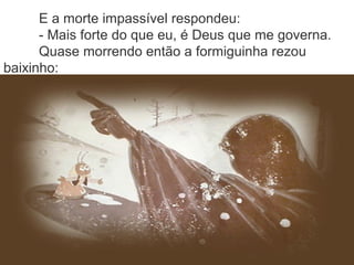 E a morte impassível respondeu:
- Mais forte do que eu, é Deus que me governa.
Quase morrendo então a formiguinha rezou
baixinho:
 