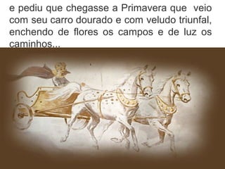 e pediu que chegasse a Primavera que veio
com seu carro dourado e com veludo triunfal,
enchendo de flores os campos e de luz os
caminhos...
 