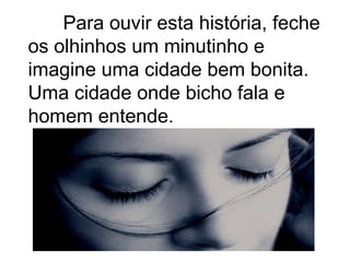 Para ouvir esta história, feche
os olhinhos um minutinho e
imagine uma cidade bem bonita.
Uma cidade onde bicho fala e
homem entende.
 