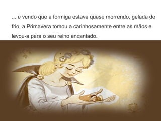 ... e vendo que a formiga estava quase morrendo, gelada de
frio, a Primavera tomou a carinhosamente entre as mãos e
levou-a para o seu reino encantado.
 