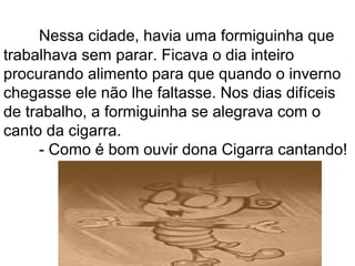 Nessa cidade, havia uma formiguinha que
trabalhava sem parar. Ficava o dia inteiro
procurando alimento para que quando o inverno
chegasse ele não lhe faltasse. Nos dias difíceis
de trabalho, a formiguinha se alegrava com o
canto da cigarra.
- Como é bom ouvir dona Cigarra cantando!
 