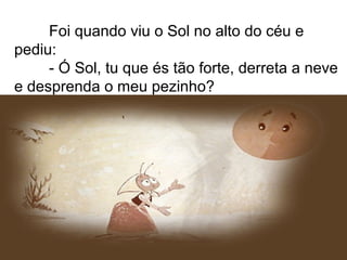 Foi quando viu o Sol no alto do céu e
pediu:
- Ó Sol, tu que és tão forte, derreta a neve
e desprenda o meu pezinho?
 
