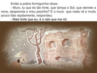 Então a pobre formiguinha disse:
- Muro, tu que és tão forte, que tampa o Sol, que derrete a
neve, desprenda o meu pezinho? E o muro que nada vê e muito
pouco fala rapidamente, respondeu:
- Mais forte que eu, é o rato que me rói.
 