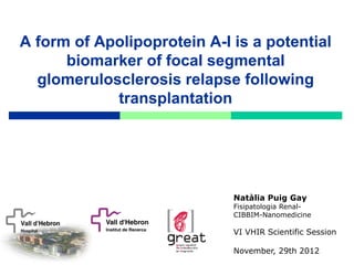 A form of Apolipoprotein A-I is a potential
      biomarker of focal segmental
  glomerulosclerosis relapse following
            transplantation




                             Natàlia Puig Gay
                             Fisipatologia Renal-
                             CIBBIM-Nanomedicine

                             VI VHIR Scientific Session

                             November, 29th 2012
 