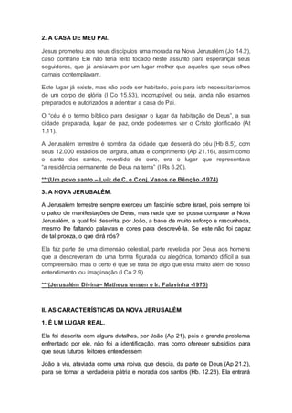 2. A CASA DE MEU PAI.
Jesus prometeu aos seus discípulos uma morada na Nova Jerusalém (Jo 14.2),
caso contrário Ele não teria feito tocado neste assunto para esperançar seus
seguidores, que já ansiavam por um lugar melhor que aqueles que seus olhos
carnais contemplavam.
Este lugar já existe, mas não pode ser habitado, pois para isto necessitaríamos
de um corpo de glória (I Co 15.53), incorruptível, ou seja, ainda não estamos
preparados e autorizados a adentrar a casa do Pai.
O “céu é o termo bíblico para designar o lugar da habitação de Deus”, a sua
cidade preparada, lugar de paz, onde poderemos ver o Cristo glorificado (At
1.11).
A Jerusalém terrestre é sombra da cidade que descerá do céu (Hb 8.5), com
seus 12.000 estádios de largura, altura e comprimento (Ap 21.16), assim como
o santo dos santos, revestido de ouro, era o lugar que representava
“a residência permanente de Deus na terra” (I Rs 6.20).
***(Um povo santo – Luiz de C. e Conj. Vasos de Bênção -1974)
3. A NOVA JERUSALÉM.
A Jerusalém terrestre sempre exerceu um fascínio sobre Israel, pois sempre foi
o palco de manifestações de Deus, mas nada que se possa comparar a Nova
Jerusalém, a qual foi descrita, por João, a base de muito esforço e rascunhada,
mesmo lhe faltando palavras e cores para descrevê-la. Se este não foi capaz
de tal proeza, o que dirá nós?
Ela faz parte de uma dimensão celestial, parte revelada por Deus aos homens
que a descreveram de uma forma figurada ou alegórica, tornando difícil a sua
compreensão, mas o certo é que se trata de algo que está muito além de nosso
entendimento ou imaginação (I Co 2.9).
***(Jerusalém Divina– Matheus Iensen e Ir. Falavinha -1975)
II. AS CARACTERÍSTICAS DA NOVA JERUSALÉM
1. É UM LUGAR REAL.
Ela foi descrita com alguns detalhes, por João (Ap 21), pois o grande problema
enfrentado por ele, não foi a identificação, mas como oferecer subsídios para
que seus futuros leitores entendessem
João a viu, ataviada como uma noiva, que descia, da parte de Deus (Ap 21.2),
para se tornar a verdadeira pátria e morada dos santos (Hb. 12.23). Ela entrará
 