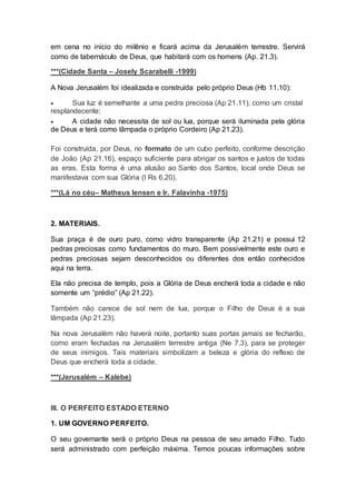 em cena no início do milênio e ficará acima da Jerusalém terrestre. Servirá
como de tabernáculo de Deus, que habitará com os homens (Ap. 21.3).
***(Cidade Santa – Josely Scarabelli -1999)
A Nova Jerusalém foi idealizada e construída pelo próprio Deus (Hb 11.10):
 Sua luz é semelhante a uma pedra preciosa (Ap 21.11), como um cristal
resplandecente;
 A cidade não necessita de sol ou lua, porque será iluminada pela glória
de Deus e terá como lâmpada o próprio Cordeiro (Ap 21.23).
Foi construída, por Deus, no formato de um cubo perfeito, conforme descrição
de João (Ap 21.16), espaço suficiente para abrigar os santos e justos de todas
as eras. Esta forma é uma alusão ao Santo dos Santos, local onde Deus se
manifestava com sua Glória (I Rs 6.20).
***(Lá no céu– Matheus Iensen e Ir. Falavinha -1975)
2. MATERIAIS.
Sua praça é de ouro puro, como vidro transparente (Ap 21.21) e possui 12
pedras preciosas como fundamentos do muro. Bem possivelmente este ouro e
pedras preciosas sejam desconhecidos ou diferentes dos então conhecidos
aqui na terra.
Ela não precisa de templo, pois a Glória de Deus encherá toda a cidade e não
somente um “prédio” (Ap 21.22).
Também não carece de sol nem de lua, porque o Filho de Deus é a sua
lâmpada (Ap 21.23).
Na nova Jerusalém não haverá noite, portanto suas portas jamais se fecharão,
como eram fechadas na Jerusalém terrestre antiga (Ne 7.3), para se proteger
de seus inimigos. Tais materiais simbolizam a beleza e glória do reflexo de
Deus que encherá toda a cidade.
***(Jerusalém – Kalebe)
III. O PERFEITO ESTADO ETERNO
1. UM GOVERNO PERFEITO.
O seu governante será o próprio Deus na pessoa de seu amado Filho. Tudo
será administrado com perfeição máxima. Temos poucas informações sobre
 