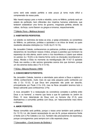 como será este estado perfeito e este pouco já torna muito difícil a
compreensão da nossa parte.
Não haverá espaço para a morte e rebelião, como no Milênio, portanto será um
estado de perfeição, bem diferentes dos impérios humanos anteriores, que
tentaram estabelecer uma forma de governo, imaginada perfeita, através da
cultura, da força, como fizeram os gregos e romanos, respectivamente.
***(Alerta Povo – Matheus Iensen)
2. HABITANTES PERFEITOS.
Lá estarão os redimidos de todas as eras, a igreja arrebatada, os convertidos
do Milênio, os patriarcas, profetas e apóstolos e as tribos de Israel, os quais
receberão elevadas distinções (Lc 13.28; Ap 21.12-14).
Na Jerusalém Celeste, conheceremos os patriarcas, profetas e apóstolos e não
deixaremos de reconhecer nossos irmãos, amigos e parentes que morreram na
esperança da vida eterna, assim como o rico reconheceu a Lázaro que estava
no paraíso (Lc 16.23) e da mesma forma como os discípulos reconheceram a
Jesus, Moisés e Elias no momento da transfiguração (Mt 17.4)? O apóstolo
Paulo nos exortou a não sermos ignorantes acerca dos que dormem, porque
um dia veremos todos eles (I Ts 4.13-18).
***(Céu– Gláucia Rosane -1995)
3. CONHECIMENTO PERFEITO.
Na Jerusalém Celeste, teremos a eternidade para adorar a Deus e explorar o
infinito conhecimento, muito mais do que esta pequena parte conhecida por
nós (I Co 13.12). O que Deus tem preparado não pode ser descrito,
principalmente por Paulo (I Co 2.9), mas na Nova Jerusalém teremos todo o
tempo suficiente para conhecermos o Pai.
A nova Jerusalém “é a restauração da convivência completa e perfeita entre
Deus e os homens”, a mesma que havia e que foi quebrada no Jardim do
Éden. O novo tabernáculo de Deus com os homens (Ap 21.3), para
desfrutarmos a comunhão perfeita com Deus, um “relacionamento mais intimo
e afetuoso.
4. AMOR PERFEITO.
Nossa comunhão será perfeita, porque o nosso amor também será perfeito (I
Co 13.13). Lá, não haverá necessidade do uso de fé, porque estaremos frente
à frente com o Pai Celeste (I Jo 3.2). Também não precisaremos de esperança,
porque comungaremos para sempre com o tão esperado Jesus.
***(Jerusalém – Coral Jovem de Goiânia )
 