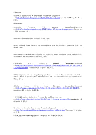 Extraído de :
BARBOSA, José Roberto A. A formosa Jerusalém. Disponível
em:http://subsidioebd.blogspot.com.br/2012/06/licao-13.html. Acesso em 14 de julho de
2015.
Ouras fontes:
BARBOSA, Francisco A. A formosa Jerusalém. Disponivlel
em:http://auxilioebd.blogspot.com.br/2012/06/licao-13-formosa-jerusalem.html. Acesso em
19 de junho de 2012.
Bíblia de estudo aplicação pessoal. CPAD, 2003
Bíblia Sagrada: Nova tradução na linguagem de hoje. Barueri (SP). Sociedade Bíblica do
Brasil, 2000
Bíblia Sagrada – Harpa Cristã. Baureri, SP: Sociedade Bíblica do Brasil, Rio de Janeiro: Casa
Publicadora das Assembléias de Deus, 2003.
CARNEIRO FILHO, Geraldo. A formosa Jerusalém. Disponível
em:http://pastorgeraldocarneirofilho.blogspot.com.br/2012/06/2-trimestre-de-2012-licao-n-
13-24062012.html. Acesso em 21 de junho de 2012.
GABY, Wagner. A missão integral da igreja. Porque o reino de Deus está entre vós. Lições
Bíblicas. Faixa Jovens e Adultos. 3º trimestre de 2011. Casa Publicadora das Assembléias de
Deus, 2011.
JESUS, Isaías Silva de. A formosa Jerusalém. Disponível
em:http://rxisaias.blogspot.com.br/2012_06_01_archive.html#108351884364801547.
Acesso em 20 de junho de 2012.
LOURENÇO, Luciano de Paula. A formosa Jerusalém. Disponível
em:http://luloure.blogspot.com.br/2012/06/aula-13-formosa-jerusalem.html. Acesso em 18
de junho de 2012.
Rede Brasil de Comunicação. A formosa Jerusalém. Disponível
em:http://www.redebrasildecomunicacao.com.br/licoes-biblicas/index/.Acesso em 19 de junho
de 2012.
SILVA, Severino Pedro. Apocalipse - Versículo por Versículo. CPAD.
 