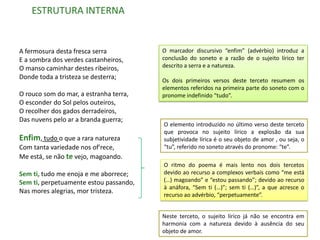 ESTRUTURA INTERNA


A fermosura desta fresca serra          O marcador discursivo “enfim” (advérbio) introduz a
E a sombra dos verdes castanheiros,     conclusão do soneto e a razão de o sujeito lírico ter
O manso caminhar destes ribeiros,       descrito a serra e a natureza.
Donde toda a tristeza se desterra;      Os dois primeiros versos deste terceto resumem os
                                        elementos referidos na primeira parte do soneto com o
O rouco som do mar, a estranha terra,   pronome indefinido “tudo”.
O esconder do Sol pelos outeiros,
O recolher dos gados derradeiros,
Das nuvens pelo ar a branda guerra;
                                        O elemento introduzido no último verso deste terceto
                                        que provoca no sujeito lírico a explosão da sua
Enfim, tudo o que a rara natureza       subjetividade lírica é o seu objeto de amor , ou seja, o
Com tanta variedade nos of'rece,        “tu”, referido no soneto através do pronome: “te”.
Me está, se não te vejo, magoando.
                                        O ritmo do poema é mais lento nos dois tercetos
Sem ti, tudo me enoja e me aborrece;    devido ao recurso a complexos verbais como “me está
Sem ti, perpetuamente estou passando,   (…) magoando” e “estou passando”; devido ao recurso
                                        à anáfora, “Sem ti (…)”; sem ti (…)”, a que acresce o
Nas mores alegrias, mor tristeza.
                                        recurso ao advérbio, “perpetuamente”.


                                        Neste terceto, o sujeito lírico já não se encontra em
                                        harmonia com a natureza devido à ausência do seu
                                        objeto de amor.
 
