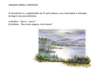 UNIDADE FORMA / CONTEÚDO


O dramatismo e a subjetividade da 2ª parte devem a sua intensidade à utilização
de alguns recursos estilísticos:

a) Anáfora - “Sem ti… Sem ti”
b) Antítese - “Nas mores alegrias, mor tristeza”
 