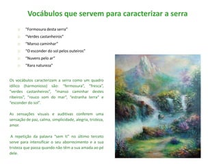 Vocábulos que servem para caracterizar a serra
        “Formosura desta serra”
        “Verdes castanheiros”
        “Manso caminhar”
        “O esconder do sol pelos outeiros”
        “Nuvens pelo ar”
        “Rara natureza”


Os vocábulos caracterizam a serra como um quadro
idílico (harmonioso) são: “fermosura”, “fresca”,
“verdes castanheiros”, “manso caminhar destes
ribeiros”, “rouco som do mar”, “estranha terra” e
“esconder do sol”.

As sensações visuais e auditivas conferem uma
sensação de paz, calma, simplicidade, alegria, tristeza,
amor.

 A repetição da palavra “sem ti” no último terceto
serve para intensificar o seu aborrecimento e a sua
tristeza que passa quando não têm a sua amada ao pé
dele.
 