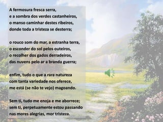 A fermosura fresca serra,
e a sombra dos verdes castanheiros,
o manso caminhar destes ribeiros,
donde toda a tristeza se desterra;

o rouco som do mar, a estranha terra,
o esconder do sol pelos outeiros,
o recolher dos gados derradeiros,
das nuvens pelo ar a branda guerra;

enfim, tudo o que a rara natureza
com tanta variedade nos oferece,
me está (se não te vejo) magoando.

Sem ti, tudo me enoja e me aborrece;
sem ti, perpetuamente estou passando
nas mores alegrias, mor tristeza.
 