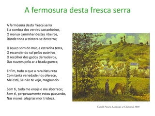 A fermosura desta fresca serra
A fermosura desta fresca serra
E a sombra dos verdes castanheiros,
O manso caminhar destes ribeiros,
Donde toda a tristeza se desterra;

O rouco som do mar, a estranha terra,
O esconder do sol pelos outeiros
O recolher dos gados derradeiros,
Das nuvens pelo ar a brada guerra;

Enfim, tudo o que a rara Natureza
Com tanta variedade nos oferece,
Me está, se não te vejo, magoando.

Sem ti, tudo me enoja e me aborrece;
Sem ti, perpetuamente estou passando,
Nas mores alegrias mor tristeza.

                                        Camille Pissaro, Landscape at Chaponval, 1880
 