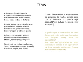 TEMA

A fermosura desta fresca serra
E a sombra dos verdes castanheiros,        O tema deste soneto é a necessidade
O manso caminhar destes ribeiros,          da presença da mulher amada para
Donde toda a tristeza se desterra;         que a felicidade do sujeito seja
                                           possível (“Sem ti, tudo me enoja e me
O rouco som do mar, a estranha terra,      aborrece”).
O esconder do Sol pelos outeiros,
O recolher dos gados derradeiros,
Das nuvens pelo ar a branda guerra;
                                           O poeta expõe as contradições do amor.
Enfim, tudo o que a rara natureza          Como pode este sentimento harmonizar
Com tanta variedade nos of'rece,           dois    corações.   Sendo    afinal   tão
Me está, se não te vejo, magoando.         contraditório?
                                           Este tema das contradições do amor,
Sem ti, tudo me enoja e me aborrece;       expresso por antítese, é um lugar comum
Sem ti, perpetuamente estou passando,
                                           da lírica europeia quinhentista. Petrarca
Nas mores alegrias, mor tristeza.
                                           tem um soneto semelhante.
 