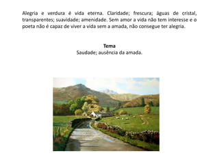 Alegria e verdura é vida eterna. Claridade; frescura; águas de cristal,
transparentes; suavidade; amenidade. Sem amor a vida não tem interesse e o
poeta não é capaz de viver a vida sem a amada, não consegue ter alegria.


                                  Tema
                       Saudade; ausência da amada.
 