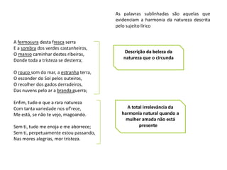 As palavras sublinhadas são aquelas que
                                        evidenciam a harmonia da natureza descrita
                                        pelo sujeito lírico


A fermosura desta fresca serra
E a sombra dos verdes castanheiros,
O manso caminhar destes ribeiros,           Descrição da beleza da
Donde toda a tristeza se desterra;         natureza que o circunda

O rouco som do mar, a estranha terra,
O esconder do Sol pelos outeiros,
O recolher dos gados derradeiros,
Das nuvens pelo ar a branda guerra;

Enfim, tudo o que a rara natureza
Com tanta variedade nos of'rece,            A total irrelevância da
Me está, se não te vejo, magoando.        harmonia natural quando a
                                            mulher amada não está
Sem ti, tudo me enoja e me aborrece;              presente
Sem ti, perpetuamente estou passando,
Nas mores alegrias, mor tristeza.
 