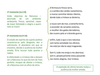 A fermosura fresca serra,
1º momento (vv.1-8)                        e a sombra dos verdes castanheiros,
                                           o manso caminhar destes ribeiros,
Visão objectiva da Natureza –
                                           donde toda a tristeza se desterra;
descrição      de    um      ambiente
verdejante, fresco, aprazível, capaz
de trazer felicidade e alegria a quem      o rouco som do mar, a estranha terra,
nele se inserir.                           o esconder do sol pelos outeiros,
                                           o recolher dos gados derradeiros,
                                           das nuvens pelo ar a branda guerra;
2º momento (vv.9-14)
O estado de espírito do sujeito poético    enfim, tudo o que a rara natureza
caracteriza-se pelo desgosto, dor e        com tanta variedade nos oferece,
sofrimento. O abandono em que se           me está (se não te vejo) magoando.
encontra, devido à ausência da mulher
amada, fá-lo recusar tudo quanto o
rodeia.                                    Sem ti, tudo me enoja e me aborrece;
                                           sem ti, perpetuamente estou passando
A infelicidade e a tristeza não o deixam
ver a Natureza no que ela tem de mais      nas mores alegrias, mor tristeza.
perfeito. Incapaz de afastar a tristeza,
vê a Natureza com os olhos da alma.
                                                  A repetição do último terceto realça a
                                                       ausência da mulher amada.
 