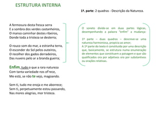 ESTRUTURA INTERNA
                                        1ª. parte: 2 quadras - Descrição da Natureza.



A fermosura desta fresca serra
E a sombra dos verdes castanheiros,     O soneto divide-se em duas partes lógicas,
                                        desempenhando a palavra “enfim” a mudança:
O manso caminhar destes ribeiros,
Donde toda a tristeza se desterra;      1ª parte – duas quadras – descreve-se uma
                                        natureza harmoniosa, propícia ao amor;
O rouco som do mar, a estranha terra,   A 1ª parte do texto é constituída por uma descrição
O esconder do Sol pelos outeiros,       que, basicamente, se estrutura numa enumeração
O recolher dos gados derradeiros,       de elementos que constituem a paisagem e que são
Das nuvens pelo ar a branda guerra;     qualificados ora por adjetivos ora por substantivos
                                        ou orações relativas.

Enfim, tudo o que a rara natureza
Com tanta variedade nos of'rece,
Me está, se não te vejo, magoando.

Sem ti, tudo me enoja e me aborrece;
Sem ti, perpetuamente estou passando,
Nas mores alegrias, mor tristeza.
 