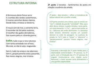 ESTRUTURA INTERNA                    2ª. parte: 2 tercetos - Sentimentos do poeta em
                                        relação à ausência da amada.


A fermosura desta fresca serra           2ª parte – dois tercetos – refere a irrelevância da
E a sombra dos verdes castanheiros,      beleza natural sem a mulher amada.
O manso caminhar destes ribeiros,
                                         A 2ª parte constitui uma síntese, que se conclui ser
Donde toda a tristeza se desterra;
                                         “rara” e dotada de grande “variedade”. Mas, para
                                         além dessa síntese, o poeta introduz, nesta parte,
O rouco som do mar, a estranha terra,    um novo elemento – o “tu” -, que se vem juntar ao
O esconder do Sol pelos outeiros,        Eu – Natureza até então dominante. E a presença
O recolher dos gados derradeiros,        deste terceiro elemento assume um carácter
Das nuvens pelo ar a branda guerra;      decisivo na visão da paisagem: na ausência da
                                         amada (o “tu”) tudo o “enoja” e “aborrece” e
                                         “perpetuamente” passará “mores alegrias, mor
Enfim, tudo o que a rara natureza        tristeza”.
Com tanta variedade nos of'rece,
Me está, se não te vejo, magoando.

Sem ti, tudo me enoja e me aborrece;       Enquanto a descrição da 1ª parte tendia para a
                                           objetividade (exterioridade / 3ª pessoa), na 2ª
Sem ti, perpetuamente estou passando,
                                           parte, com a introdução das 1ª e 2ª pessoas do
Nas mores alegrias, mor tristeza.          singular (instituindo-se uma relação eu-tu-
                                           Natureza), o texto assume certo dramatismo e
                                           uma grande subjetividade.
 