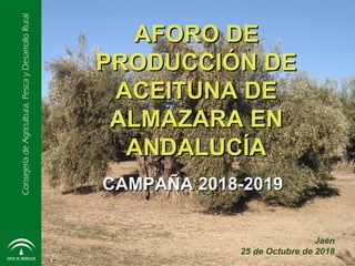 ConsejeríadeAgricultura,PescayDesarrolloRural
AFORO DEAFORO DE
PRODUCCIÓN DEPRODUCCIÓN DE
ACEITUNA DEACEITUNA DE
ALMAZARA ENALMAZARA EN
ANDALUCÍAANDALUCÍA
Jaén
25 de Octubre de 2018
CAMPAÑA 2018-2019CAMPAÑA 2018-2019
 