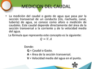 MEDICION DEL CAUDAL
• La medición del caudal o gasto de agua que pasa por la
sección transversal de un conducto (río, riachuelo, canal,
tubería) de agua, se conoce como aforo o medición de
caudales. Este caudal depende directamente del área de la
sección transversal a la corriente y de la velocidad media
del agua.
La fórmula que representa este concepto es la siguiente:
𝑄 = 𝑉. 𝐴
Donde:
Q = Caudal o Gasto.
A = Área de la sección transversal.
V = Velocidad media del agua en el punto.
 