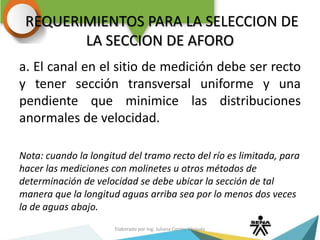 REQUERIMIENTOS PARA LA SELECCION DE
LA SECCION DE AFORO
a. El canal en el sitio de medición debe ser recto
y tener sección transversal uniforme y una
pendiente que minimice las distribuciones
anormales de velocidad.
Nota: cuando la longitud del tramo recto del río es limitada, para
hacer las mediciones con molinetes u otros métodos de
determinación de velocidad se debe ubicar la sección de tal
manera que la longitud aguas arriba sea por lo menos dos veces
la de aguas abajo.
Elaborado por Ing. Juliana Correa Vásquez
 