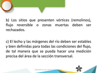 b) Los sitios que presenten vórtices (remolinos),
flujo reversible o zonas muertas deben ser
rechazados.
c) El lecho y las márgenes del río deben ser estables
y bien definidas para todas las condiciones del flujo,
de tal manera que se pueda hacer una medición
precisa del área de la sección transversal.
Elaborado por Ing. Juliana Correa Vásquez
 