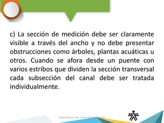 c) La sección de medición debe ser claramente
visible a través del ancho y no debe presentar
obstrucciones como árboles, plantas acuáticas u
otros. Cuando se afora desde un puente con
varios estribos que dividen la sección transversal
cada subsección del canal debe ser tratada
individualmente.
Elaborado por Ing. Juliana Correa Vásquez
 