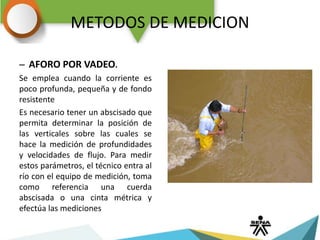 METODOS DE MEDICION
– AFORO POR VADEO.
Se emplea cuando la corriente es
poco profunda, pequeña y de fondo
resistente
Es necesario tener un abscisado que
permita determinar la posición de
las verticales sobre las cuales se
hace la medición de profundidades
y velocidades de flujo. Para medir
estos parámetros, el técnico entra al
río con el equipo de medición, toma
como referencia una cuerda
abscisada o una cinta métrica y
efectúa las mediciones
 