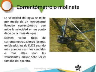 Correntómetro o molinete
La velocidad del agua se mide
por medio de un instrumento
llamado correntómetro que
mide la velocidad en un punto
dado de la masa de agua.
Existen varios tipos de
correntómetros, siendo los mas
empleados los de ELICE cuando
más grandes sean los caudales
o más altas sean las
velocidades, mayor debe ser el
tamaño del aparato.
Elaborado por Ing. Juliana Correa Vásquez
 