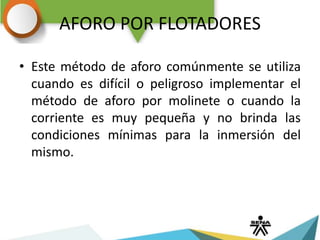 AFORO POR FLOTADORES
• Este método de aforo comúnmente se utiliza
cuando es difícil o peligroso implementar el
método de aforo por molinete o cuando la
corriente es muy pequeña y no brinda las
condiciones mínimas para la inmersión del
mismo.
 