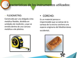 Características de los instrumentos utilizados:
– FLEXOMETRO:
Construido por una delgada cinta
metálica flexible, dividida en
unidades de medición, y que se
enrolla dentro de una carcasa
metálica o de plástico.
• CORCHO:
Es un material poroso e
impermeable que se extrae de la
corteza de la encina corchera una
especie originaria del Mediterráneo
occidental.
 