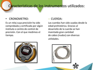 Características de los instrumentos utilizados:
• CRONOMETRO:
Es un reloj cuya precisión ha sido
comprobada y certificada por algún
instituto o centro de control de
precisión. Con el que medimos el
tiempo.
– CUERDA:
Las cuerdas han sido usadas desde la
edad prehistórica. Gracias al
desarrollo de la cuerda se han
inventado gran cantidad
de cabos (nudos) con diversas
utilidades.
 