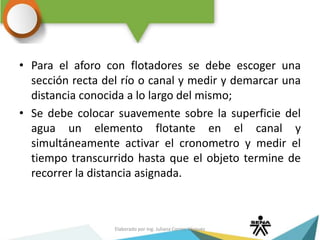 • Para el aforo con flotadores se debe escoger una
sección recta del río o canal y medir y demarcar una
distancia conocida a lo largo del mismo;
• Se debe colocar suavemente sobre la superficie del
agua un elemento flotante en el canal y
simultáneamente activar el cronometro y medir el
tiempo transcurrido hasta que el objeto termine de
recorrer la distancia asignada.
Elaborado por Ing. Juliana Correa Vásquez
 
